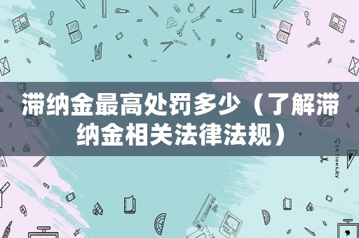 滯納金最高處罰多少（了解滯納金相關(guān)法律法規(guī)）