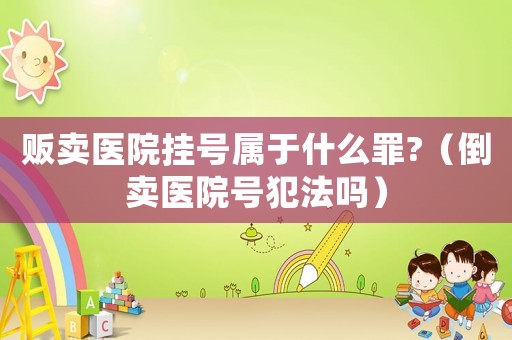 販賣醫(yī)院掛號屬于什么罪?（倒賣醫(yī)院號犯法嗎）