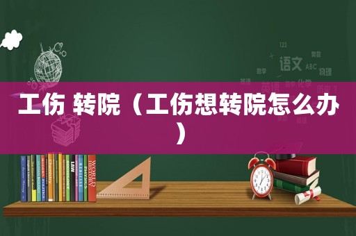 工傷 轉(zhuǎn)院（工傷想轉(zhuǎn)院怎么辦）