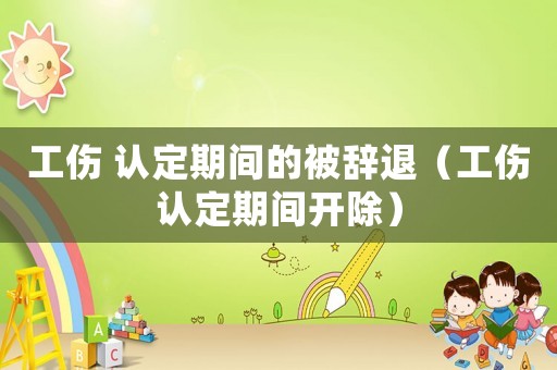 工傷 認(rèn)定期間的被辭退（工傷認(rèn)定期間開(kāi)除）