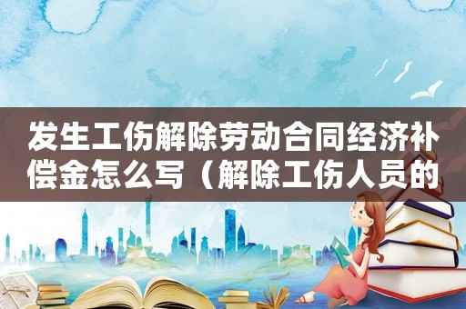 發(fā)生工傷解除勞動合同經(jīng)濟補償金怎么寫（解除工傷人員的經(jīng)濟補償金）