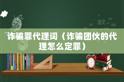 詐騙罪代理詞（詐騙團伙的代理怎么定罪）