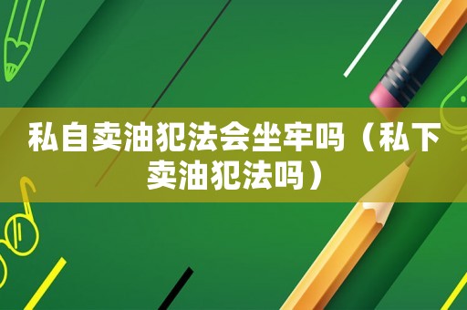 私自賣油犯法會(huì)坐牢嗎（私下賣油犯法嗎）