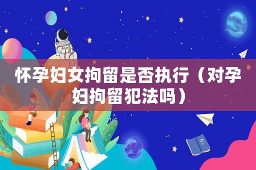 懷孕婦女拘留是否執(zhí)行（對孕婦拘留犯法嗎）