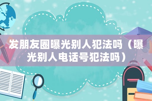 發(fā)朋友圈曝光別人犯法嗎（曝光別人電話號(hào)犯法嗎）