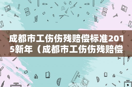 成都市工傷傷殘賠償標(biāo)準(zhǔn)2015新年（成都市工傷傷殘賠償標(biāo)準(zhǔn)）