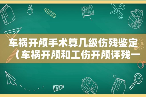 車禍開顱手術(shù)算幾級傷殘鑒定（車禍開顱和工傷開顱評殘一樣嗎）
