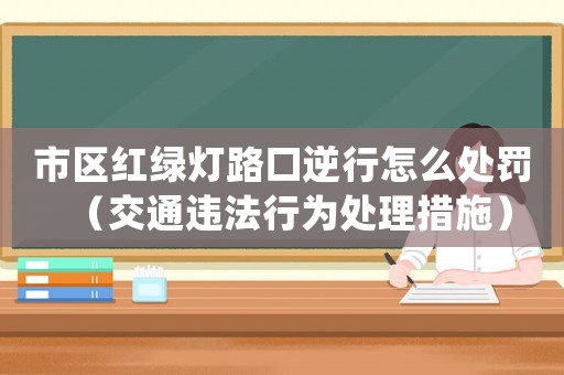 市區(qū)紅綠燈路口逆行怎么處罰（交通違法行為處理措施）