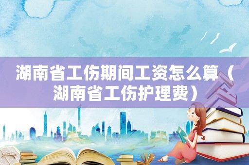 湖南省工傷期間工資怎么算（湖南省工傷護理費）