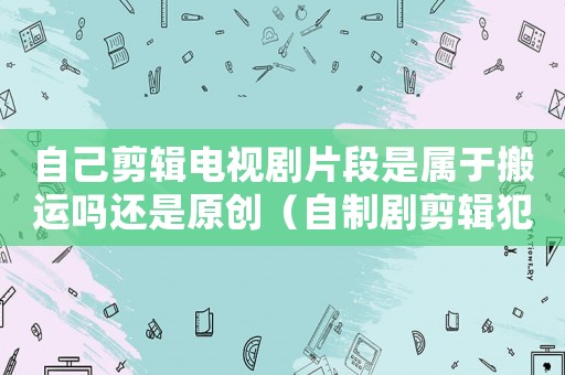 自己剪輯電視劇片段是屬于搬運(yùn)嗎還是原創(chuàng)（自制劇剪輯犯法嗎）