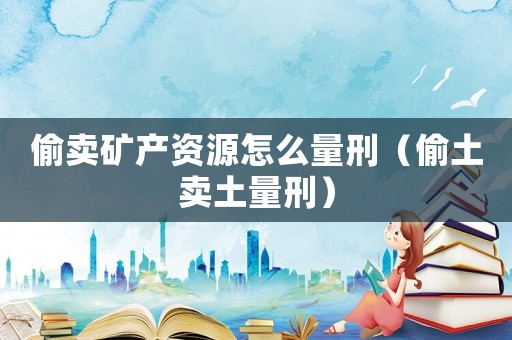 偷賣(mài)礦產(chǎn)資源怎么量刑（偷土賣(mài)土量刑）