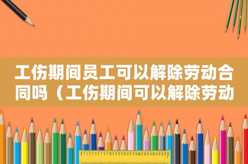 工傷期間員工可以解除勞動合同嗎（工傷期間可以解除勞動合同嗎）