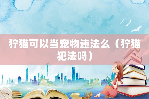 獰貓可以當寵物違法么（獰貓犯法嗎）