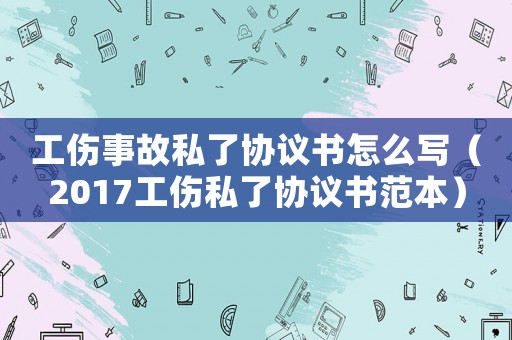 工傷事故私了協(xié)議書怎么寫（2017工傷私了協(xié)議書范本）