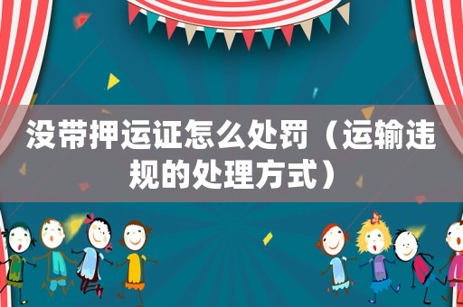 沒帶押運證怎么處罰（運輸違規(guī)的處理方式）
