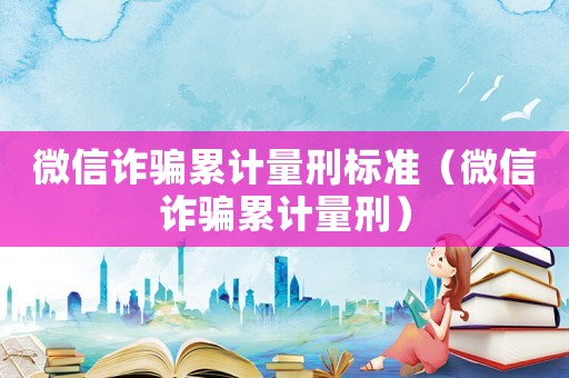 微信詐騙累計(jì)量刑標(biāo)準(zhǔn)（微信詐騙累計(jì)量刑）