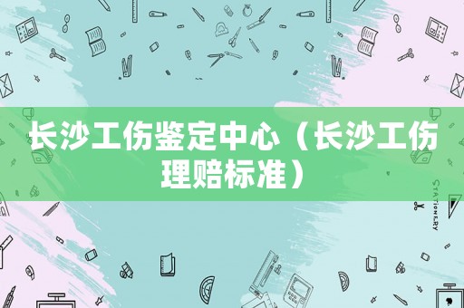 長沙工傷鑒定中心（長沙工傷理賠標準）