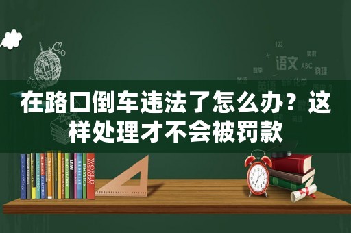 在路口倒車違法了怎么辦？這樣處理才不會被罰款