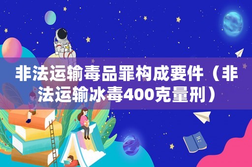 非法運輸毒品罪構(gòu)成要件（非法運輸冰毒400克量刑）