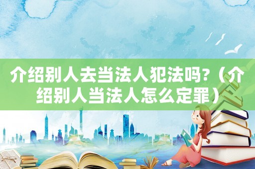 介紹別人去當(dāng)法人犯法嗎?（介紹別人當(dāng)法人怎么定罪）