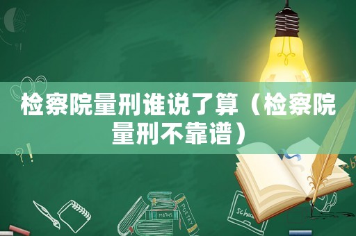 檢察院量刑誰(shuí)說(shuō)了算（檢察院量刑不靠譜）