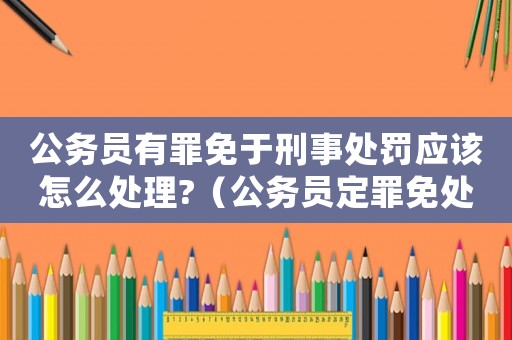 公務(wù)員有罪免于刑事處罰應(yīng)該怎么處理?（公務(wù)員定罪免處怎么處理）