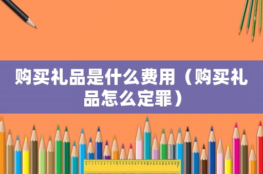 購買禮品是什么費(fèi)用（購買禮品怎么定罪）