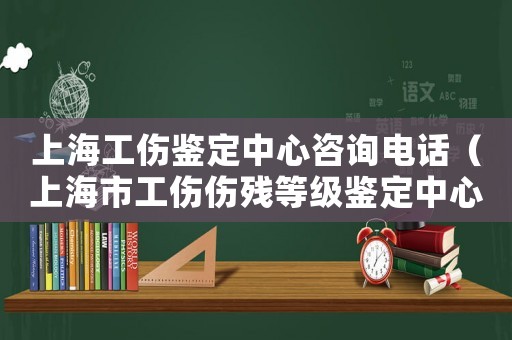 上海工傷鑒定中心咨詢電話（上海市工傷傷殘等級鑒定中心）
