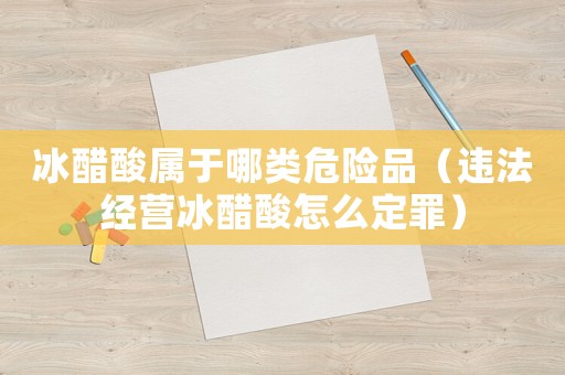 冰醋酸屬于哪類(lèi)危險(xiǎn)品（違法經(jīng)營(yíng)冰醋酸怎么定罪）