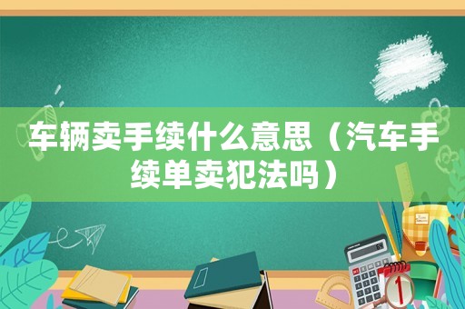 車輛賣手續(xù)什么意思（汽車手續(xù)單賣犯法嗎）