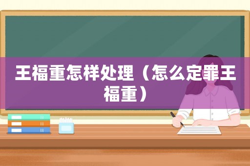 王福重怎樣處理（怎么定罪王福重）