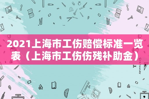 2021上海市工傷賠償標(biāo)準(zhǔn)一覽表（上海市工傷傷殘補(bǔ)助金）