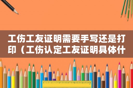 工傷工友證明需要手寫還是打印（工傷認(rèn)定工友證明具體什么內(nèi)容）