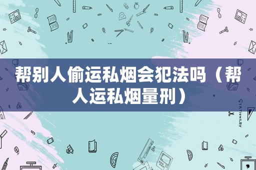 幫別人偷運(yùn)私煙會犯法嗎（幫人運(yùn)私煙量刑）