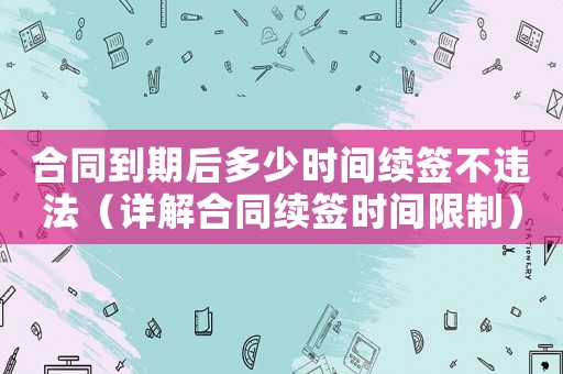 合同到期后多少時(shí)間續(xù)簽不違法（詳解合同續(xù)簽時(shí)間限制）
