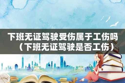 下班無(wú)證駕駛受傷屬于工傷嗎（下班無(wú)證駕駛是否工傷）