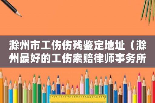滁州市工傷傷殘鑒定地址（滁州最好的工傷索賠律師事務(wù)所）