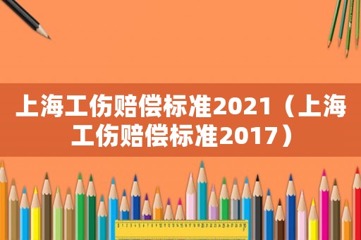 上海工傷賠償標(biāo)準(zhǔn)2021（上海工傷賠償標(biāo)準(zhǔn)2017）