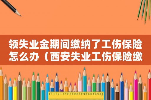 領(lǐng)失業(yè)金期間繳納了工傷保險(xiǎn)怎么辦（西安失業(yè)工傷保險(xiǎn)繳納2016）