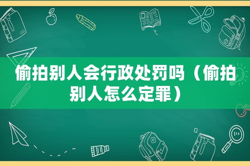 偷拍別人會行政處罰嗎（偷拍別人怎么定罪）