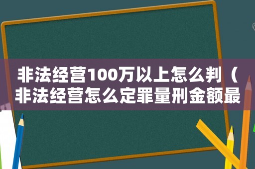 非法經(jīng)營100萬以上怎么判（非法經(jīng)營怎么定罪量刑金額最高）