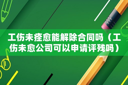 工傷未痊愈能解除合同嗎（工傷未愈公司可以申請(qǐng)?jiān)u殘嗎）