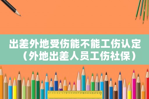 出差外地受傷能不能工傷認(rèn)定（外地出差人員工傷社保）