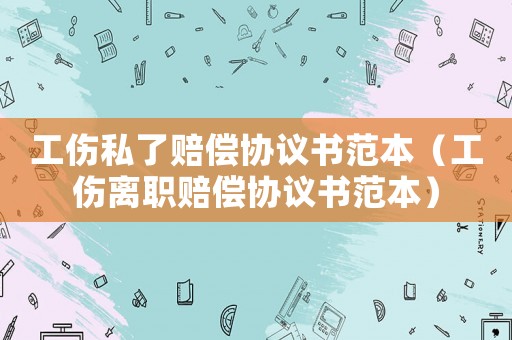 工傷私了賠償協(xié)議書范本（工傷離職賠償協(xié)議書范本）