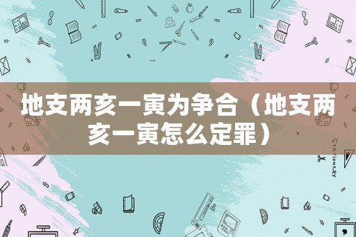 地支兩亥一寅為爭(zhēng)合（地支兩亥一寅怎么定罪）