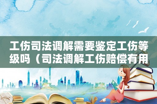 工傷司法調(diào)解需要鑒定工傷等級嗎（司法調(diào)解工傷賠償有用嗎）
