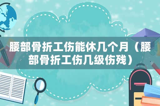 腰部骨折工傷能休幾個(gè)月（腰部骨折工傷幾級(jí)傷殘）