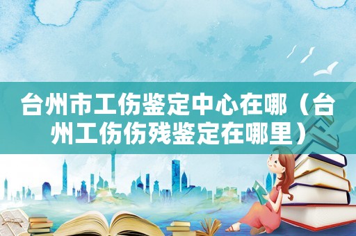 臺(tái)州市工傷鑒定中心在哪（臺(tái)州工傷傷殘鑒定在哪里）