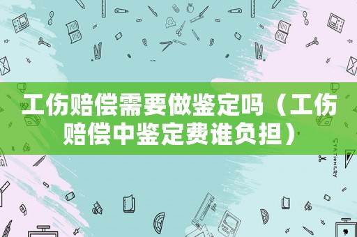 工傷賠償需要做鑒定嗎（工傷賠償中鑒定費誰負(fù)擔(dān)）