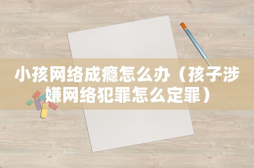 小孩網(wǎng)絡(luò)成癮怎么辦（孩子涉嫌網(wǎng)絡(luò)犯罪怎么定罪）
